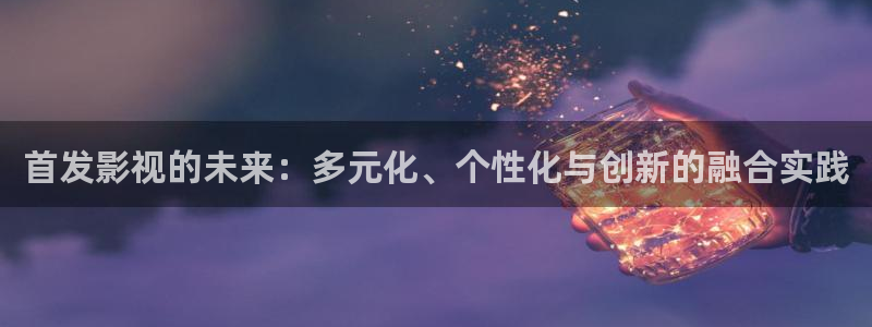 欧美浮力影院在线观看：首发影视的未来：多元化、个性化与创新的融合实践